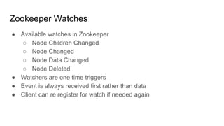 Zookeeper Watches
● Available watches in Zookeeper
○ Node Children Changed
○ Node Changed
○ Node Data Changed
○ Node Deleted
● Watchers are one time triggers
● Event is always received first rather than data
● Client can re register for watch if needed again
 