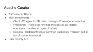 Apache Curator
● A Zookeeper Keeper
● Main components
○ Client - Wrapper for ZK class, manages Zookeeper connection
○ Framework - High level API that encloses all ZK related
operations, handles all types of retries.
○ Recipes - Implementation of common Zookeeper “recipes” built of
top of curator framework
● User friendly API
 