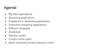 Agenda
● Big data applications
● Streaming applications
● Categories in streaming applications
● Interactive streaming applications
● Different strategies
● Zookeeper
● Apache curator
● Curator cache types
● Spark streaming context dynamic switch
 