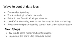 Ways to control data loss
● Enable checkpointing
● Track Kafka topic offsets manually
● Better to use Direct kafka input streams
● Use Kafka monitoring tools to see the status of data processing
● Always create spark streaming context from checkpoint directory
Next Steps
● Try to add some meaningful configurations
● Implement the same idea with Akka actors
 