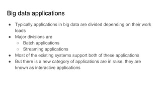 Big data applications
● Typically applications in big data are divided depending on their work
loads
● Major divisions are
○ Batch applications
○ Streaming applications
● Most of the existing systems support both of these applications
● But there is a new category of applications are in raise, they are
known as interactive applications
 