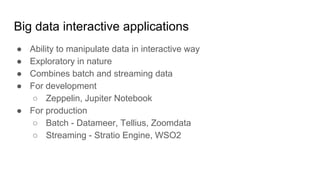 Big data interactive applications
● Ability to manipulate data in interactive way
● Exploratory in nature
● Combines batch and streaming data
● For development
○ Zeppelin, Jupiter Notebook
● For production
○ Batch - Datameer, Tellius, Zoomdata
○ Streaming - Stratio Engine, WSO2
 