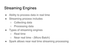 Streaming Engines
● Ability to process data in real time
● Streaming process includes
○ Collecting data
○ Processing data
● Types of streaming engines
○ Real time
○ Near real time - (Micro Batch)
● Spark allows near real time streaming processing
 