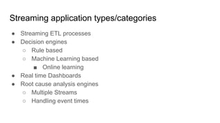 Streaming application types/categories
● Streaming ETL processes
● Decision engines
○ Rule based
○ Machine Learning based
■ Online learning
● Real time Dashboards
● Root cause analysis engines
○ Multiple Streams
○ Handling event times
 
