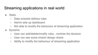 Streaming applications in real world
● Static
○ Data scientist defines rules
○ Admin sets up dashboard
○ Not able to modify the behaviour of streaming application
● Dynamic
○ User can add/delete/modify rules , controls the decision
○ User can see some charts/ design charts
○ Ability to modify the behaviour of streaming application
 