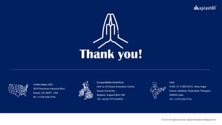 © 2022 All rights reserved, Splash Business Intelligence Inc.
United States (HQ)
3079 Peachtree Industrial Blvd.
Duluth, GA 30097 , USA
Ph: +1 678-248-5756.
Europe/Middle East/Africa
Unit no 43 Sussex Innovation Centre,
Sussex University,
Brighton, England BN1 9SB
Ph: +44 (0) 7775 653956
India
H.NO. 17-1-383/M/31, Vinay Nagar
Colony, Saidabad, Hyderabad, Telangana
500059, India
Ph: +1 678-248-5756.
 