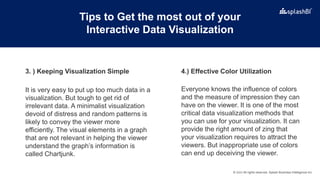 © 2022 All rights reserved, Splash Business Intelligence Inc.
Tips to Get the most out of your
Interactive Data Visualization
It is very easy to put up too much data in a
visualization. But tough to get rid of
irrelevant data. A minimalist visualization
devoid of distress and random patterns is
likely to convey the viewer more
efficiently. The visual elements in a graph
that are not relevant in helping the viewer
understand the graph’s information is
called Chartjunk.
Everyone knows the influence of colors
and the measure of impression they can
have on the viewer. It is one of the most
critical data visualization methods that
you can use for your visualization. It can
provide the right amount of zing that
your visualization requires to attract the
viewers. But inappropriate use of colors
can end up deceiving the viewer.
4.) Effective Color Utilization
3. ) Keeping Visualization Simple
 
