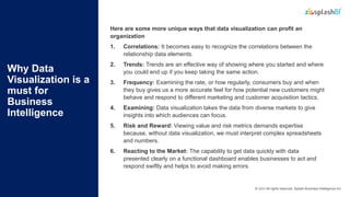 © 2022 All rights reserved, Splash Business Intelligence Inc.
Why Data
Visualization is a
must for
Business
Intelligence
Here are some more unique ways that data visualization can profit an
organization
1. Correlations: It becomes easy to recognize the correlations between the
relationship data elements.
2. Trends: Trends are an effective way of showing where you started and where
you could end up if you keep taking the same action.
3. Frequency: Examining the rate, or how regularly, consumers buy and when
they buy gives us a more accurate feel for how potential new customers might
behave and respond to different marketing and customer acquisition tactics.
4. Examining: Data visualization takes the data from diverse markets to give
insights into which audiences can focus.
5. Risk and Reward: Viewing value and risk metrics demands expertise
because, without data visualization, we must interpret complex spreadsheets
and numbers.
6. Reacting to the Market: The capability to get data quickly with data
presented clearly on a functional dashboard enables businesses to act and
respond swiftly and helps to avoid making errors.
 