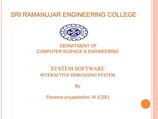 SRI RAMANUJAR ENGINEERING COLLEGE
DEPARTMENT OF
COMPUTER SCIENCE & ENGINEERING
SYSTEM SOFTWARE
INTERACTIVE DEBUGGING SYSTEM
By
Florence priyadarshini .W (CSE)
 