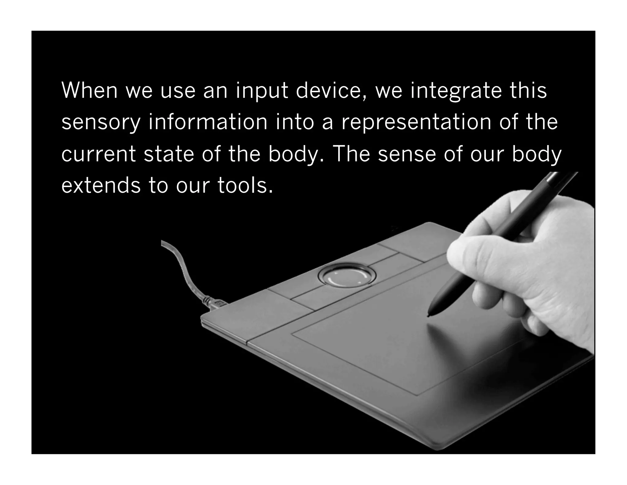 When we use an input device, we integrate this
sensory information into a representation of the
current state of the body. The sense of our body
extends to our tools.
 
