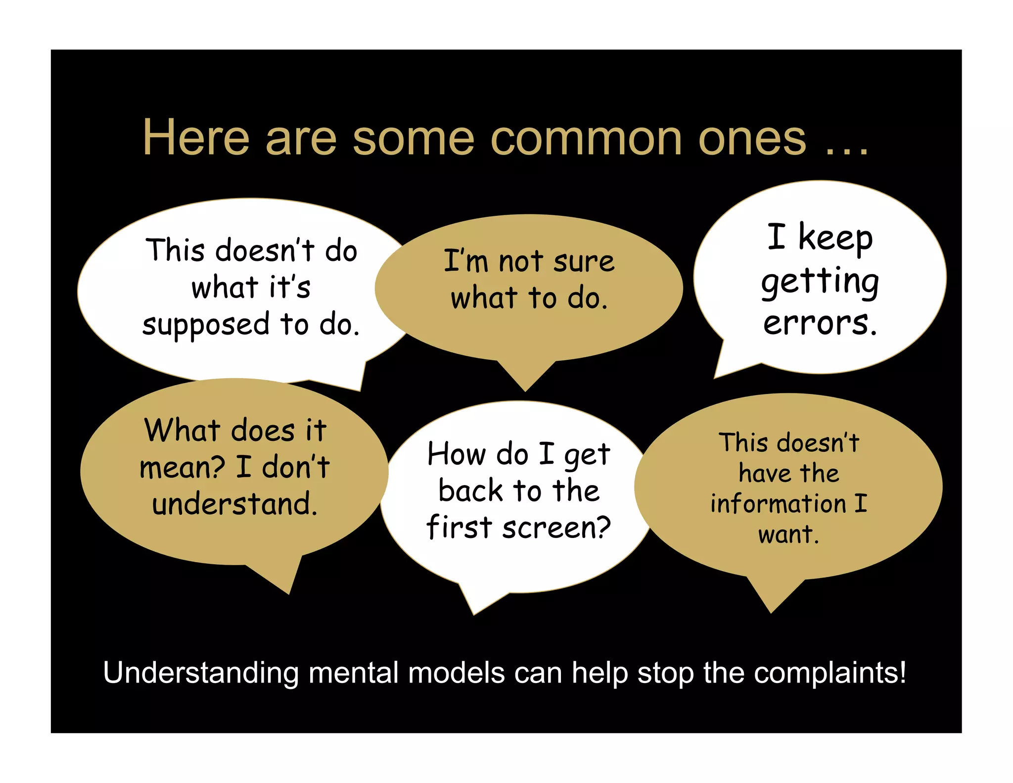 Here are some common ones …

  This doesn’t do                              I keep
                        I’m not sure
     what it’s          what to do.
                                               getting
  supposed to do.                              errors.


  What does it                              This doesn’t
  mean? I don’t       How do I get
                                              have the
   understand.         back to the         information I
                      first screen?            want.




Understanding mental models can help stop the complaints!
 