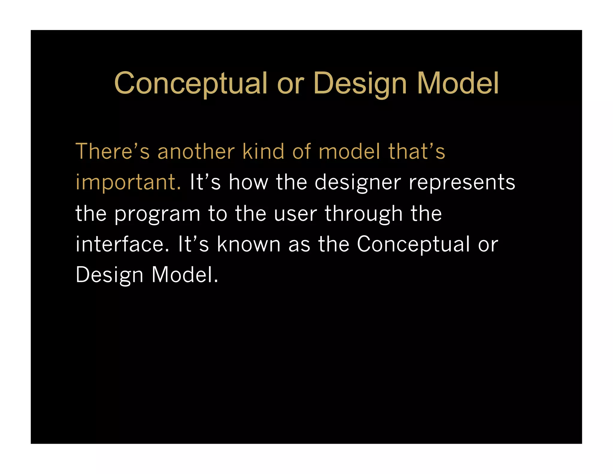 Conceptual or Design Model

There’s another kind of model that’s
important. It’s how the designer represents
the program to the user through the
interface. It’s known as the Conceptual or
Design Model.
 