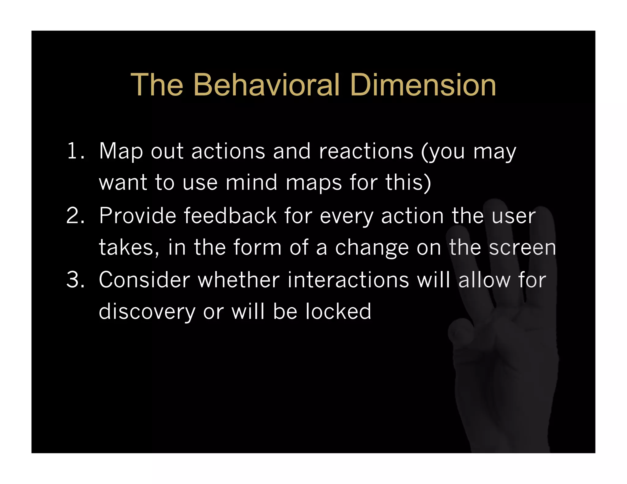 The Behavioral Dimension

1.  Map out actions and reactions (you may
    want to use mind maps for this)
2.  Provide feedback for every action the user
    takes, in the form of a change on the screen
3.  Consider whether interactions will allow for
    discovery or will be locked
 