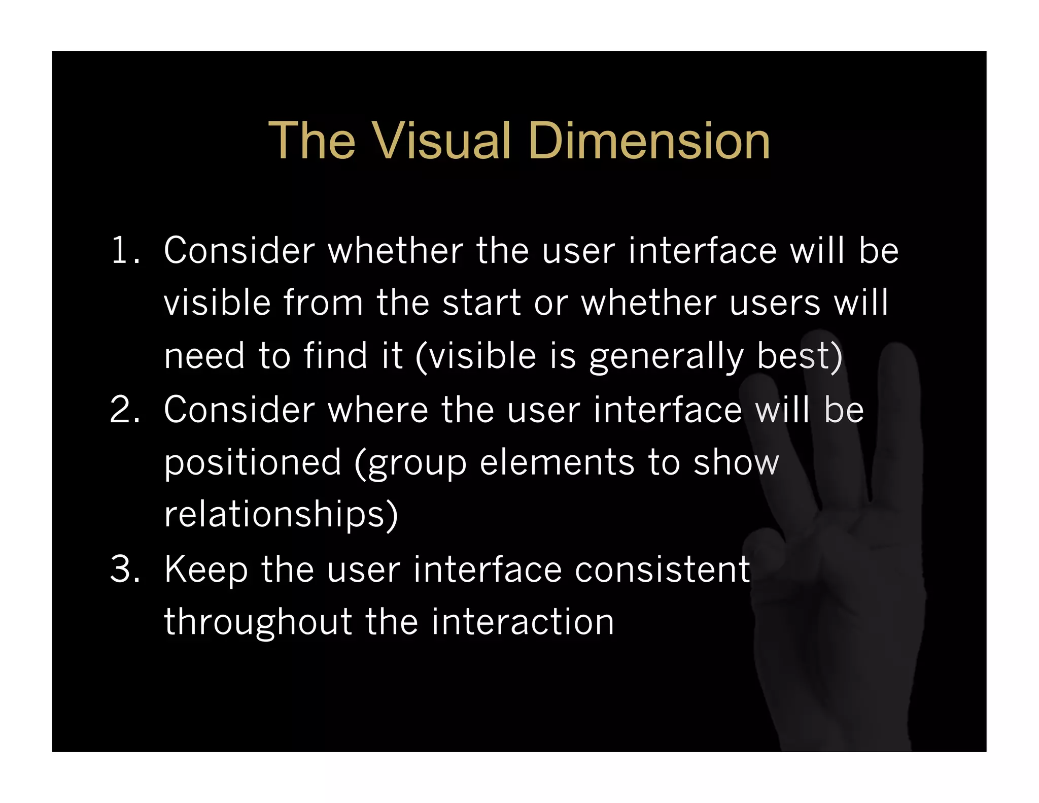 The Visual Dimension

1.  Consider whether the user interface will be
    visible from the start or whether users will
    need to find it (visible is generally best)
2.  Consider where the user interface will be
    positioned (group elements to show
    relationships)
3.  Keep the user interface consistent
    throughout the interaction
 
