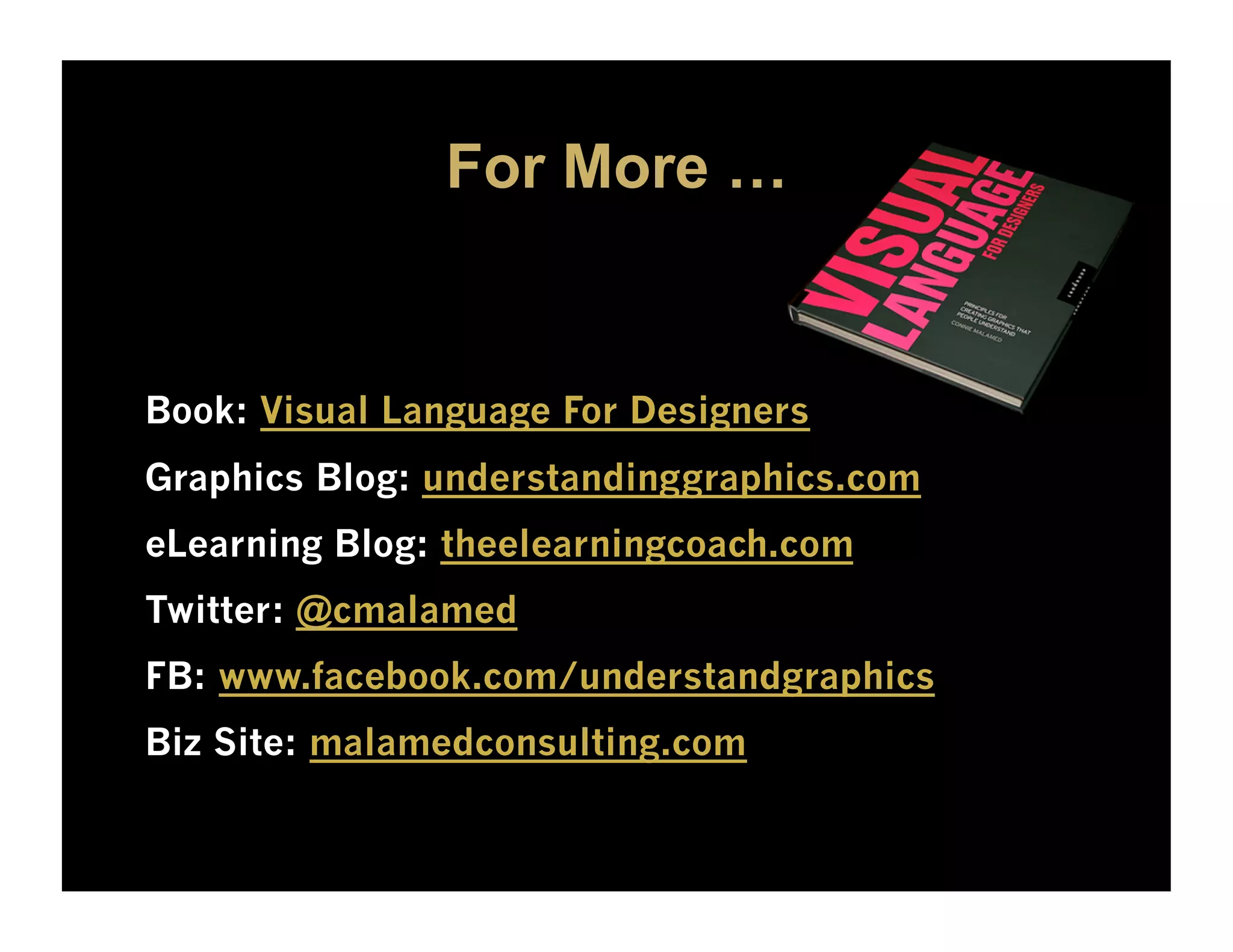 For More …


Book: Visual Language For Designers
Graphics Blog: understandinggraphics.com
eLearning Blog: theelearningcoach.com
Twitter: @cmalamed
FB: www.facebook.com/understandgraphics
Biz Site: malamedconsulting.com
 