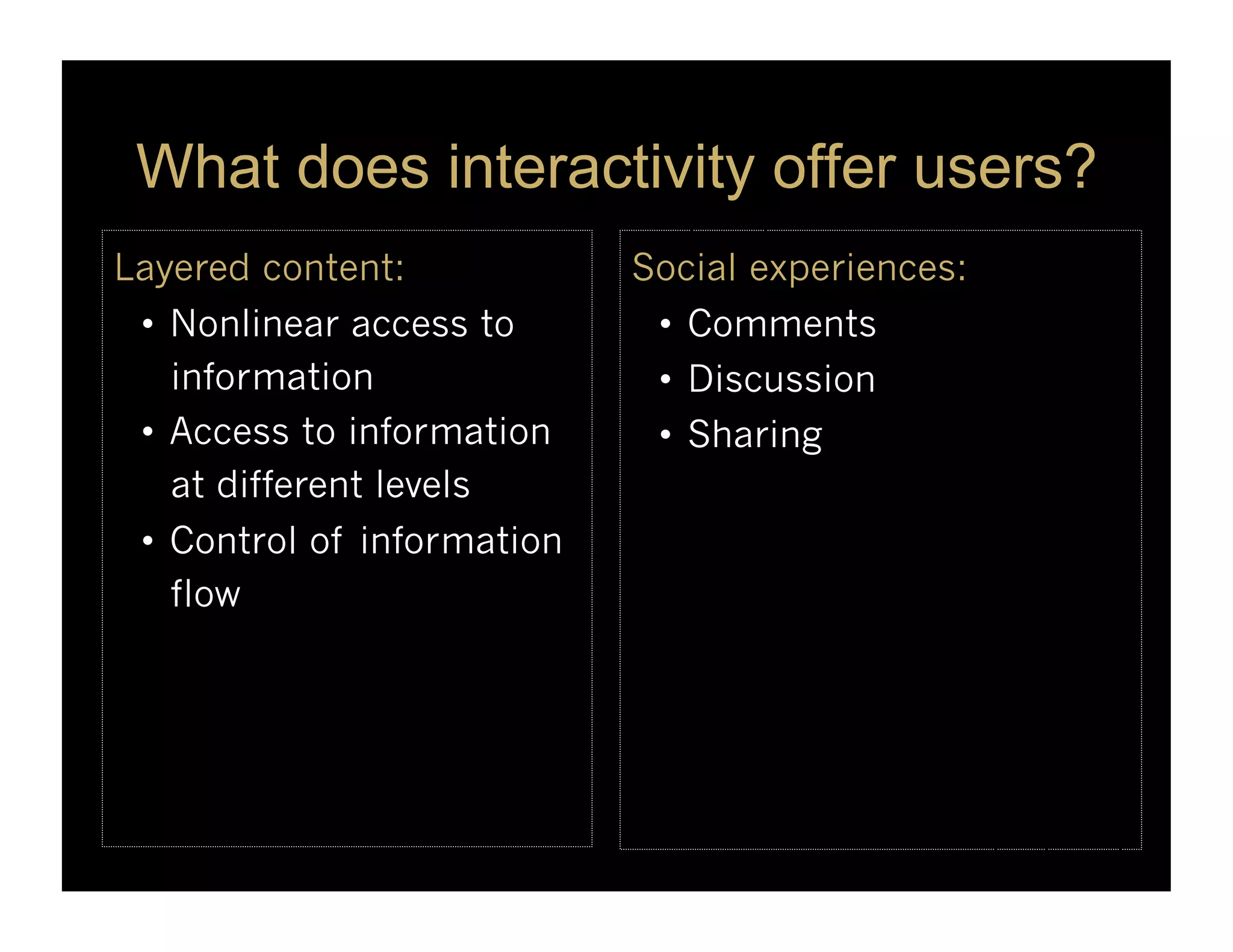 What does interactivity offer users?
Layered content:             Social experiences:
 •  Nonlinear access to       •  Comments
    information               •  Discussion
 •  Access to information     •  Sharing
    at different levels
 •  Control of information
    flow
 