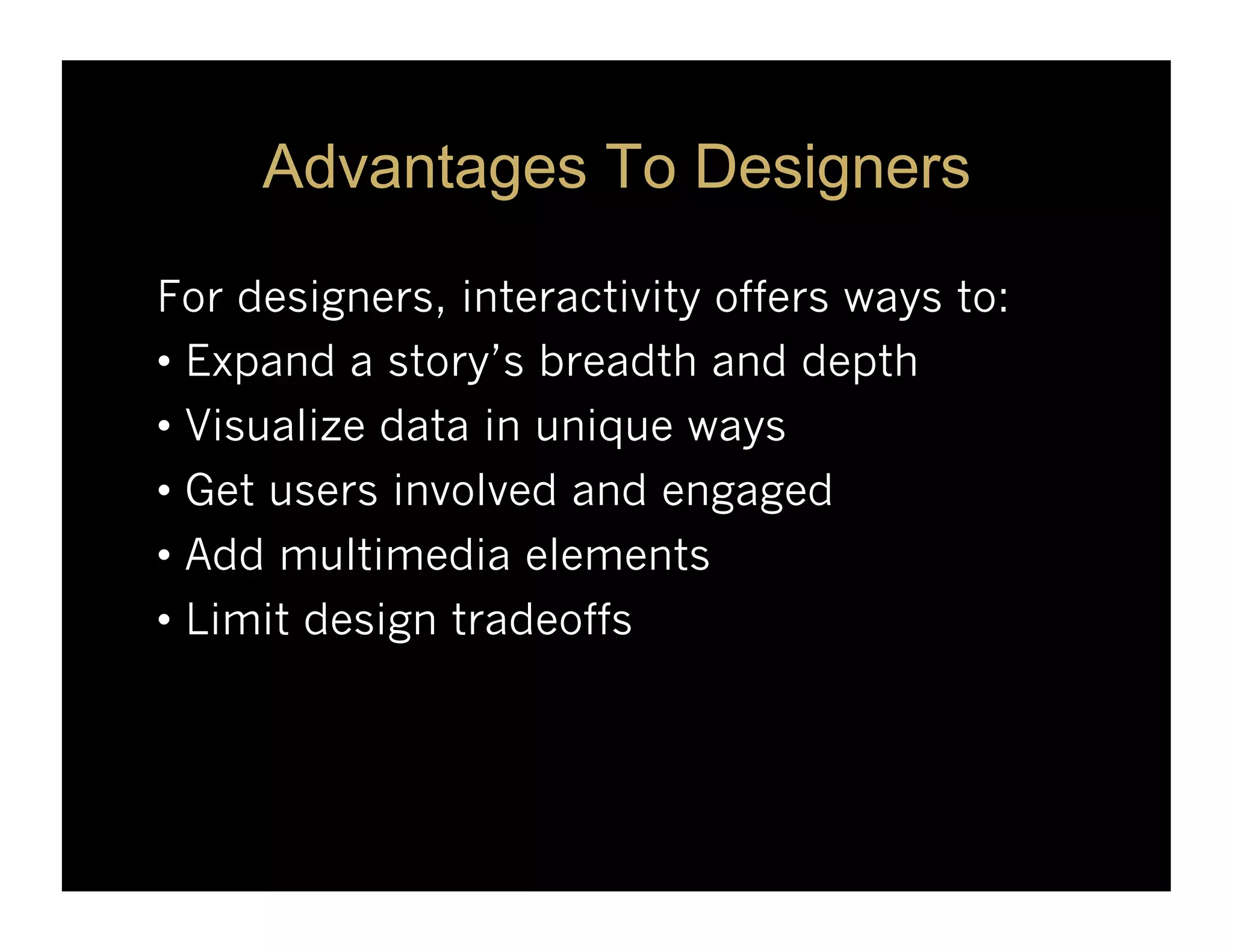 Advantages To Designers

For designers, interactivity offers ways to:
•  Expand a story’s breadth and depth
•  Visualize data in unique ways
•  Get users involved and engaged
•  Add multimedia elements
•  Limit design tradeoffs
 