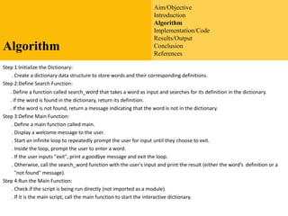Aim/Objective
Introduction
Algorithm
Implementation/Code
Results/Output
Conclusion
References
Algorithm
Step 1:Initialize the Dictionary:
. Create a dictionary data structure to store words and their corresponding definitions.
Step 2:Define Search Function:
. Define a function called search_word that takes a word as input and searches for its definition in the dictionary.
. if the word is found in the dictionary, return its definition.
. If the word is not found, return a message indicating that the word is not in the dictionary.
Step 3:Define Main Function:
. Define a main function called main.
. Display a welcome message to the user.
. Start an infinite loop to repeatedly prompt the user for input until they choose to exit.
. Inside the loop, prompt the user to enter a word.
. If the user inputs "exit", print a goodbye message and exit the loop.
. Otherwise, call the search_word function with the user's input and print the result (either the word’s definition or a
"not found" message).
Step 4:Run the Main Function:
. Check if the script is being run directly (not imported as a module).
. If it is the main script, call the main function to start the interactive dictionary.
 