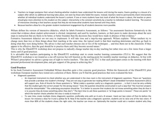  Teachers no longer postpone their actual checking whether students have understood the lessons until during the exams. Exams grading is a closure of a
subject after which no additional learning takes place, not even by those who failed the exams. Instead, teachers need to permanently check interactively
whether all individual students understand the lesson’s content. If one or more students have lost track of what the lesson is about, the teacher or peers
should give more attention to this student on this subject. Interactivity is the constant sensitivity by a teacher to individual student learning. The essence
of interactive checking is that teachers accept that they do not know what students have learned until they check.
 Because teachers allow for a far greater student involvement engagement by all students becomes more possible.
Wiliam defines his version of interactive didactics, which he labels Formative Assessment, as follows: “An assessment functions formatively to the
extent that evidence about student achievement is elicited, interpreted, and used by teachers, learners, or their peers to make decisions about the next
steps in instruction that are likely to be better, or better founded, than the decisions they would have made in absence of that evidence.”
Formative Assessment didactics are not easy to implement. It will take time and a step-by-step approach. Wiliam explains: “When teachers try to
change more than two or three things about their teaching at the same time, the typical result is that their teaching deteriorates and they go back to
doing what they were doing before. My advice is that each teacher chooses one or two of the techniques ... and tries them out in the classroom. If they
appear to be effective, then the goal should be to practice them until they become second nature.”
This is why the IDentifEYE workshop does not propose to radically change teacher day-to-day teaching but rather tries out a few items from a larger
menu card of good practices.
It is advisable that teachers participating in the IDentifEYE workshop start to create teacher learning communities (TLCs). We suggest that the
IDentifEYE workshop is not treated as a one off exercise but will function as the starting-point for monthly teacher meetings on didactics. In line with
Wiliam’s prescription we advise a group size of eight to twelve teachers. “The idea of the TLC is that each participant comes to the meeting with their
personal professional development plan, and gets support of the group in achieving this.”
Good Practices
In his book Formative Assessment Embedded Wiliam describes quite a few concrete good practices. Within the framework of the IDentifEYE pilot
workshops European teachers have tested out a selection of them. Below you’ll find the good practices that were evaluated the best:
 Diagnostic questions
o An important instrument to check whether you are understood in the class room is the instrument of diagnostic questions. These are “questions
that provide a window into student’s thinking”. They are not easy to generate but reading Wiliam’s book Embedded Formative Assessment (2011)
will support you. Rule of thumb for those questions is: “What makes a question useful as a diagnostic question ... is that it must be very unlikely
that the student gets the correct answer for the wrong reason.” And, the question should be constructed in such a way that “the incorrect answers
should be interpretable.” The underlying assumption should be: “it is better to assume that students do not know something when they do than it
is to assume they do know something when they don’t.” The best time to ask these questions is “at hinge points in lessons”. These are points “at
which the teacher checks whether the class is ready to move on”.
o To save time create multiple choice diagnostic question, preferably only with an A and a B answer. Hand out two colors of Post-Its before the
lesson: for instance a blue for A and a yellow for B. Now if the teacher asks a diagnostic question, students are to raise one of the two colors. If
more than 80% of the students shows the right color, the teacher can move on. Optionally the teacher could ask a random student why they
 
