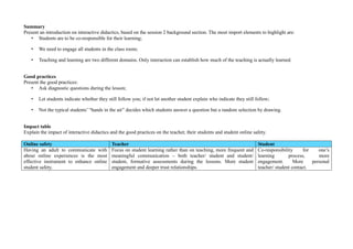 Summary
Present an introduction on interactive didactics, based on the session 2 background section. The most import elements to highlight are:
• Students are to be co-responsible for their learning;
• We need to engage all students in the class room;
• Teaching and learning are two different domains. Only interaction can establish how much of the teaching is actually learned.
Good practices
Present the good practices:
• Ask diagnostic questions during the lesson;
• Let students indicate whether they still follow you; if not let another student explain who indicate they still follow;
• Not the typical students’ “hands in the air” decides which students answer a question but a random selection by drawing.
Impact table
Explain the impact of interactive didactics and the good practices on the teacher, their students and student online safety.
Online safety Teacher Student
Having an adult to communicate with
about online experiences is the most
effective instrument to enhance online
student safety.
Focus on student learning rather than on teaching, more frequent and
meaningful communication – both teacher/ student and student/
student, formative assessments during the lessons. More student
engagement and deeper trust relationships.
Co-responsibility for one’s
learning process, more
engagement. More personal
teacher/ student contact.
 