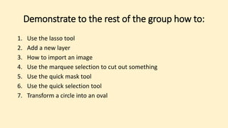 Demonstrate to the rest of the group how to:
1. Use the lasso tool
2. Add a new layer
3. How to import an image
4. Use the marquee selection to cut out something
5. Use the quick mask tool
6. Use the quick selection tool
7. Transform a circle into an oval