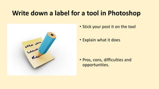 Write down a label for a tool in Photoshop
• Stick your post it on the tool
• Explain what it does
• Pros, cons, difficulties and
opportunities.