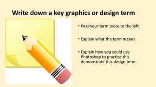 Write down a key graphics or design term
• Pass your term twice to the left
• Explain what the term means
• Explain how you could use
Photoshop to practice this
demonstrate this design term.