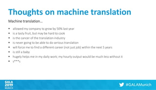 Thoughts on machine translation
Machine translation…
▪ allowed my company to grow by 50% last year
▪ is a tasty fruit, but may be hard to cook
▪ is the cancer of the translation industry
▪ is never going to be able to do serious translation
▪ will force me to find a different career (not just job) within the next 5 years
▪ is still a baby
▪ hugely helps me in my daily work; my hourly output would be much less without it
▪ s***s
 