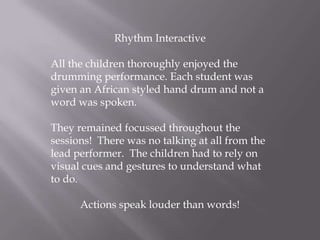 Rhythm Interactive All the children thoroughly enjoyed the drumming performance. Each student was given an African styled hand drum and not a word was spoken. They remained focussed throughout the sessions!  There was no talking at all from the lead performer.  The children had to rely on visual cues and gestures to understand what to do.  Actions speak louder than words!  