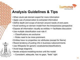 Analysis Guidelines & Tips
•  When stuck ask domain expert for more information
•  Apply Law of preservation to extracted information
•  Define depth and scope of domain around needs of end users
•  Avoid working on domain model from the time/process perspective
•  Expose all information visually as entities <= facilitates discussion
•  Use multiple classification over role if:
•  Classifications are exclusive
•  Roles need to be more prominent.
•  Entities have no properties nor attributes (except for Name)
•  Resist tendency of putting info in business rules/comments
•  Use Wikipedia for generic vocabularies/classifications
•  Avoid large diagrams
•  Iterate analysis-modeling-review until the model:
•  Consistent, adequate, has no gaps, “feels” right
15

 