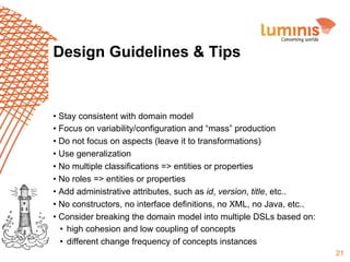 Design Guidelines & Tips

•  Stay consistent with domain model
•  Focus on variability/configuration and “mass” production
•  Do not focus on aspects (leave it to transformations)
•  Use generalization
•  No multiple classifications => entities or properties
•  No roles => entities or properties
•  Add administrative attributes, such as id, version, title, etc..
•  No constructors, no interface definitions, no XML, no Java, etc..
•  Consider breaking the domain model into multiple DSLs based on:
•  high cohesion and low coupling of concepts
•  different change frequency of concepts instances
21

 