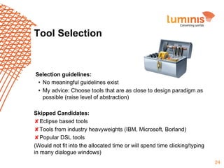 Tool Selection

Selection guidelines:
•  No meaningful guidelines exist
•  My advice: Choose tools that are as close to design paradigm as
possible (raise level of abstraction)
Skipped Candidates:
✘Eclipse based tools
✘Tools from industry heavyweights (IBM, Microsoft, Borland)
✘Popular DSL tools
(Would not fit into the allocated time or will spend time clicking/typing
in many dialogue windows)
24

 