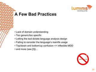 A Few Bad Practices

•  Lack of domain understanding
•  Too generic/too specific
•  Letting the tool dictate language analysis design
•  Failing to consider the language’s real-life usage
•  Top/down and bottom/up confusion => inflexible MDD
•  and more (see [3])…

31

 