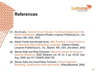 References

[1] Eric Evans. Domain-Driven Design: Tacking Complexity In the
Heart of Software. Addison-Wesley Longman Publishing Co., Inc.,
Boston, MA, USA, 2003.
[2] Martin Fowler and Kendall Scott. UML Distilled: A Brief Guide to
the Standard Object Modeling Language. Addison-Wesley
Longman Publishing Co., Inc., Boston, MA, USA, 3rd edition, 2003.
[3] Steven Kelly and Risto Pohjonen. Worst Practices for DomainSpecific Modeling. IEEE Software, vol. 26, no. 4, pp. 22-29, July/
Aug. 2009. doi:10.1109/MS.2009.109
[4] Steven Kelly and Juha-Pekka Tolvanen, Domain-Specific
Modeling, enabling full code generation, Wiley-Blackwell, 2008.
32

 