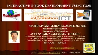 1
Mr.R.D.SIVAKUMAR,M.Sc.,M.Phil.,M.Tech.,
Assistant Professor & Head,
Department of M.Com.(CA),
AYYA NADAR JANAKI AMMAL COLLEGE
(Affiliated to Madurai Kamaraj University, Madurai, Re-accredited (3rd Cycle) with
‘A’ Grade (CGPA 3.67 out of 4) by NAAC, Recognized by DBT as Star College,
College of Excellence by UGC and and Ranked 13th at National Level in NIRF 2017)
SIVAKASI – 626 124.
http://rdsivakumar.blogspot.in
E-mail : sivakumarstaff@gmail.com Mobile : 99440-42243
INTERACTIVE E-BOOK DEVELOPMENT USING FOSS
 