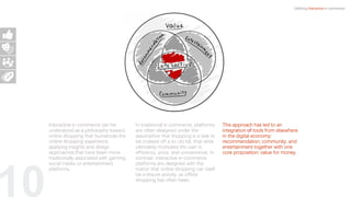 10
Defining Interactive e-commerce
Interactive e-commerce can be
understood as a philosophy toward
online shopping that humanizes the
online shopping experience,
applying insights and design
approaches that have been more
traditionally associated with gaming,
social media or entertainment
platforms.
In traditional e-commerce, platforms
are often designed under the
assumption that shopping is a task to
be crossed off a to-do list, that what
ultimately motivates the user is
efficiency, price, and convenience. In
contrast, interactive e-commerce
platforms are designed with the
notion that online shopping can itself
be a leisure activity, as offline
shopping has often been.
This approach has led to an
integration of tools from elsewhere
in the digital economy:
recommendation, community, and
entertainment together with one
core proposition: value for money.
 