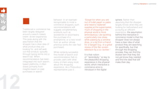 12
Traditional e-commerce has
been largely designed
around a search-based,
intent-driven experience.
This goes along with the
assumption that the
shopper has a clear idea of
what product they are
looking for, and will seek
out that product, typically
through typing terms into a
search bar. When
recommendation has been
integrated into such search-
based platforms, it often
draws primarily from
insights based on past
purchases or search
behavior. In an example
recognizable to most e-
commerce shoppers, such
recommendations will
suggest complementary
products, such as
accessories to accompany
the purchase of a
smartphone, or a new novel
from an author whose
previous works the user had
purchased.
While certainly successful,
this model of search and
recommendation fails to
provide users with what
many of them enjoy most
about the shopping
experience. As a Pinduoduo
representative puts it: .
“Except for when you are
out of toilet paper or pasta
and need to replenish
supplies at the supermarket,
much of shopping in the
physical world is more
serendipitous. Like spotting
a particularly nice dress
while passing by a window
shop, or a tip from a friend
for a bargain buy, or a great
review of the flat-screen
television by a co-worker,”
It is that notion
of “serendipity,” so key to
the pleasureful shopping
experience in the physical
world, which interactive e-
commerce aims to
introduce in the digital
sphere. Rather than
assuming that the shopper
largely knows what they are
looking for beforehand and
pursuing an efficient
experience, the assumption
behind the interactive e-
commerce model is that the
shopper does not always
have a clear idea of what
product they are searching
for specifically, but that
through the shopping
process, they can find the
elusive item that they did
not yet know they needed
and find the deal that will
make their day.
Defining Interactive e-commerce
 