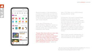 Recommendation in the interactive e-
commerce model draws not only from
insights based on a user’s browsing or
shopping history, but also those based
on the trends and preferences of the
user’s social network.
In the case of Pinduoduo, its
recommendation algorithm centers on
each user as a distributed node and
includes similar user activities and their
interactions with friends.
“People often shop without a clear idea
but browse for fun online. Every
consumer is an independent individual.
Those with similar needs are likely to
form a group. That means our algorithm
values localized information very much
with a distributed nature,” explained
then-CTO Chen Lei in a 2019 Harvard
Business Review1 article.
Compared to the search-based model,
Pinduoduo’s Chen found that the
product recommendations were timelier
and more relevant, even to inactive users.
The large amount of information on
user-to-platform and user-to-user
engagement created a virtuous cycle, in
which more significant insights could be
gathered, and the experience tailored
further.
With a more granular understanding of
users’ preferences, better-personalized
recommendations can be delivered.
Defining interactive e-commerce
1 HBS CASE COLLECTION | SEPTEMBER 2019 (REVISED NOVEMBER 2019), Pinduoduo
by Feng Zhu, Krishna G. Palepu, Bonnie Yining Cao and Dawn H. Lau
https://www.hbs.edu/faculty/Pages/item.aspx?num=56853
 
