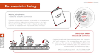 Defining interactive e-commerce
The Sushi Train
Interactive E-commerce
Contrast this with the interactive experience of a “conveyor
belt” sushi restaurant. You simply sit down and select from
the options as they pass you by. Select light, small dishes at
your leisure when something grabs your attention. The
conveyor belt is fun, and children love it.
The sense of anticipation - what could be next?
Restaurant Menu
Traditional Search E-commerce
Consider traditional e-commerce to be similar to the experience
of ordering from a large, diverse restaurant menu - so much
choice, where to begin? The burden is placed upon you, the
customer, to read each item and carefully select your dish.
Recommendation Analogy
 