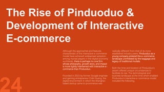 The Rise of Pinduoduo &
Development of Interactive
E-commerce
24
Although the approaches and features
characteristic of the interactive e-commerce
model have achieved widespread adoption
among myriad players in the digital economy
worldwide, there is perhaps no one firm
whose philosophy, growth story, and impact
is more tightly intertwined with interactive e-
commerce than Pinduoduo.
Founded in 2015 by former Google engineer
and gaming entrepreneur Colin Huang, the
digital environment in which the Shanghai-
based startup came to prominence was
radically different from that of its more
established industry peers. Pinduoduo as a
young company entered the e-commerce
landscape uninhibited by the baggage and
legacy of traditional models.
Both the time and location of Pinduoduo’s
ascent offered unique circumstances to
facilitate its rise. The technological and
business landscape at the time which enabled
Pinduoduo’s interactive e-commerce model
included the following.
 