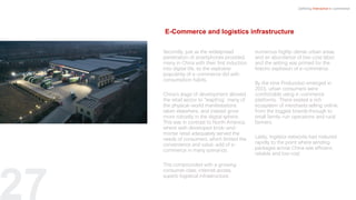 27
Secondly, just as the widespread
penetration of smartphones provided
many in China with their first induction
into digital life, so the explosive
popularity of e-commerce did with
consumption habits.
China’s stage of development allowed
the retail sector to “leapfrog” many of
the physical-world manifestations
taken elsewhere, and instead grow
more robustly in the digital sphere.
This was in contrast to North America,
where well-developed brick-and-
mortar retail adequately served the
needs of consumers, which limited the
convenience and value-add of e-
commerce in many scenarios.
This compounded with a growing
consumer class, internet access,
superb logistical infrastructure,
numerous highly-dense urban areas,
and an abundance of low-cost labor,
and the setting was primed for the
historic explosion of e-commerce.
By the time Pinduoduo emerged in
2015, urban consumers were
comfortable using e-commerce
platforms. There existed a rich
ecosystem of merchants selling online,
from the biggest brands through to
small family-run operations and rural
farmers.
Lastly, logistics networks had matured
rapidly to the point where sending
packages across China was efficient,
reliable and low cost.
Defining Interactive e-commerce
E-Commerce and logistics infrastructure
 