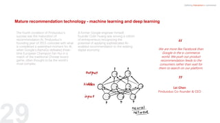 Mature recommendation technology - machine learning and deep learning
29
The fourth condition of Pinduoduo’s
success was the maturation of
recommendation AI. Pinduoduo’s
founding year of 2015 coincides with what
is considered a watershed moment for AI,
when Google’s AlphaGo defeated three-
time European Champion Fan Hui in a
match of the traditional Chinese board
game, often thought to be the world’s
most complex.
A former Google engineer himself,
founder Colin Huang was among a cohort
of entrepreneurs recognizing the
potential of applying sophisticated AI-
enabled recommendation to the existing
digital economy.
Defining Interactive e-commerce
“
”Lei Chen
Pinduoduo Co-founder & CEO
We are more like Facebook than
Google in the e-commerce
world. We push our product
recommendation feeds to the
consumers rather than wait for
them to search on our platform.
 