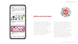 Finally, perhaps the single most
essential app for China’s smartphone
users, its combination of widespread
use among nearly every online
demographic in China, dominance
over social networking and
communication in the country, and
early positioning as a leading
processor of mobile payments made it
one of the most valuable digital
platforms on the planet.
Yet what enabled developers and
entrepreneurs to more fully utilize the
value of the WeChat platform was
firstly official accounts and later the
introduction of mini programs: a light,
app-like feature, requiring no
download and accessible only within
the WeChat app. For an e-commerce
startup such as Pinduoduo, this
combination of factors provided the
application, social network, payment
system, and development model upon
which to jumpstart their growth.
Defining Interactive e-commerce
WeChat and social media
Pictured: Pinduoduo’s WeChat official account
 