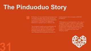 31
Pinduoduo is not a conventional success story.
Founded long after many of the world’s top
e-commerce players had already established
dominance in the space, few expected a
latecomer to achieve such a meteoric rise.
The company’s ascent can be attributed not
only to the circumstances within which it
came to be, but also by a competitive and
strategic philosophy that is at once both
user-obsessed and somewhat paranoid. As
Huang stated in the company’s 2018 IPO
prospectus:
“Pinduoduo's survival depends on the value it
creates for its users; I hope our team wakes
up feeling anxious every day, never because
of share price volatilities, but because of their
constant fear of users departing if we are
unable to anticipate and meet users'
changing needs.”
The Pinduoduo Story
 