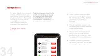 1. A user is offered two prices for an
item on Pinduoduo’s platform: one
for an individual purchase, another,
discounted price for a team
purchase.
2. The user can either choose to join
an existing team purchase or
initiate a new one themselves.
3. The user either invites friends and
family to join via social networks
such as WeChat or waits for a team
formation within the next 24 hours.
4. The team formation is confirmed,
the product is shipped, and the
user can review their purchase.
34
The single feature most frequently
credited with Pinduoduo’s early-
stage success is team purchase, a
group-buying feature that quickly
became synonymous with the
company’s brand itself, as
Pinduoduo’s official English-
language slogan emphasizes,
“Together, More Savings,
More Fun.”
Team purchase was based on the
simple concept of group buying
but designed in a way uniquely
suited to Pinduoduo’s market
conditions and overall vision. The
process was straightforward:
Defining Interactive e-commerce
Team purchase
A user is offered two prices for an
item on Pinduoduo’s platform: one
for an individual purchase, another,
discounted price for a team
purchase.
The user can either choose to join
an existing team purchase or initiate
a new one themselves.
The user either invites friends and
family to join via social networks
such as WeChat or waits for a team
formation within the next 24 hours.
The team formation is confirmed,
the product is shipped, and the user
can review their purchase.
 