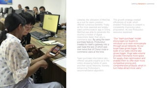 Likewise, the utilization of WeChat
as a tool for team-creation
offered numerous benefits. Firstly,
as the most essential and widely-
used communication app in China,
WeChat was able to penetrate the
country’s market of digital
newcomers faster than any e-
commerce app. By using the team
purchase feature, Pinduoduo
created for itself a gateway into a
user base the size of which was
over twice that of China’s total e-
commerce users at the time.
Team purchase information also
offered valuable insights as to the
online shopping habits of users
and their social networks, thereby
enhancing Pinduoduo’s
recommendation algorithm.
This growth strategy created
efficiencies of scale, which
enabled Pinduoduo to present a
consistently improving value
proposition. As one Pinduoduo
executive explained:
“Our “team purchase” model
encourages our buyers to
introduce us to even more people
through social networks. As our
buyer base grows bigger, the
scale of our sales volume also
grows bigger. Huge sales volume
provides merchants more space
for supply chain optimization and
enables them to offer even more
competitive pricing and
comprehensive products, which in
turn helps attract more users.”
Defining Interactive e-commerce
 