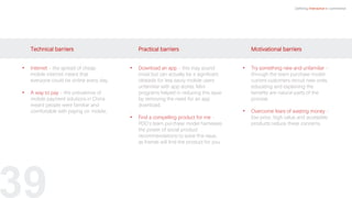 39
Defining Interactive e-commerce
Motivational barriers
• Try something new and unfamiliar -
through the team purchase model
current customers recruit new ones,
educating and explaining the
benefits are natural parts of the
process.
• Overcome fears of wasting money -
low price, high value and accessible
products reduce these concerns.
Practical barriers
• Download an app - this may sound
trivial but can actually be a significant
obstacle for less savvy mobile users
unfamiliar with app stores. Mini
programs helped in reducing this issue
by removing the need for an app
download.
.
• Find a compelling product for me -
PDD’s team purchase model harnesses
the power of social product
recommendations to solve this issue,
as friends will find the product for you.
Technical barriers
• Internet - the spread of cheap
mobile internet meant that
everyone could be online every day.
• A way to pay - the prevalence of
mobile payment solutions in China
meant people were familiar and
comfortable with paying on mobile.
 
