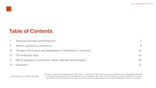 Defining Interactive e-commerce
Table of Contents
I. Executive summary and Introduction 5
II. What is interactive e-commerce? 9
III. The Rise of Pinduoduo and Development of Interactive E-commerce 24
IV. The Pinduoduo Story 31
V. PDD & interactive e-commerce: results, potential, and limitations 46
VI. Conclusion 52
Disclaimer and Methodology
This report is researched and published by China Channel, in collaboration with Pinduoduo. Opinions, predictions, and interpretations expressed
in this report are those exclusively of the authors and do not necessarily reflect those of China Channel or Pinduoduo. Research for this report
was conducted through literature review, interviews with Pinduoduo management and users, as well as independent research by the authors.
 