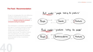 40
Defining Interactive e-commerce
A way to conceptualize the core difference
between traditional search driven e-
commerce and the new interactive model
is one of “people looking for products” vs.
“products looking for people.”
The interactive e-commerce model follows
the logic of “products looking for people,”
which is a more suitable model for the
small screen and fragmented time of
mobile internet use. The platform learns
from the behavior of its users, which
reveals their preferences and facilitates
personalization of the e-commerce
experience.
The Feed - Recommendation
 