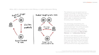 The behaviors can be explicit such as
making a purchase or sharing an item to
friends, but are also just as likely to be
implicit, such as watching a product
demo video or spending more time
browsing certain categories.
The technology empowering this
recommendation process is known as
machine learning6. Two of the principles
behind the application of machine
learning to recommendation within e-
commerce are known as “item to item
filtering” and “collaborative filtering.”
An item to item filtering system will
recommend products to a user similar to
that which they already like to purchase.
If the user buys dog food and has been
tagged as ‘dog owner,’ then the system
will recommend more dog related items.
Defining Interactive e-commerce
6 Towards Data Science: AI, Machine Learning, Deep Learning Explained Simply, Jun Wu
https://towardsdatascience.com/ai-machine-learning-deep-learning-explained-simply-7b553da5b960
Below: (left) e-commerce item to item filtering, vs. (right) collaborative filtering
 